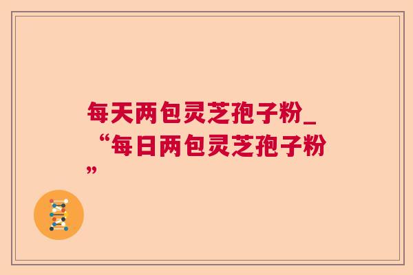 每天两包灵芝孢子粉_“每日两包灵芝孢子粉” 每天两包灵芝孢子粉_“每日两包灵芝孢子粉”