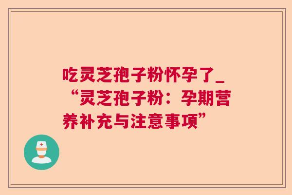 吃灵芝孢子粉怀孕了_“灵芝孢子粉:孕期营养补充与注意事项” 吃灵芝孢子粉怀孕了_“灵芝孢子粉:孕期营养补充与注意事项”