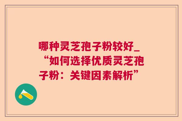 哪种灵芝孢子粉较好_“如何选择优质灵芝孢子粉:关键因素解析” 哪种灵芝孢子粉较好_“如何选择优质灵芝孢子粉:关键因素解析”