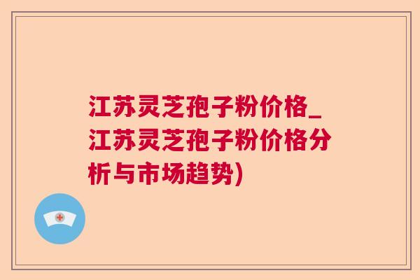 江苏灵芝孢子粉价格_江苏灵芝孢子粉价格分析与市场趋势)