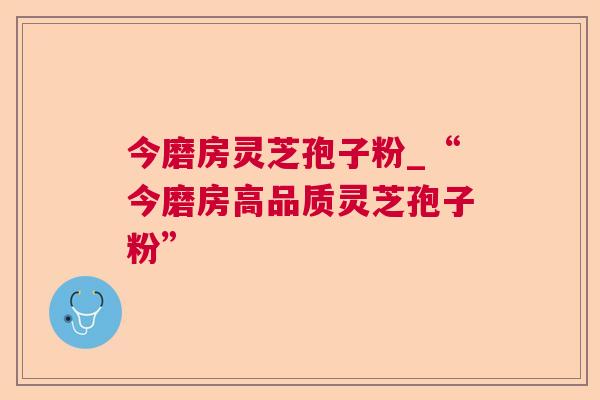 今磨房灵芝孢子粉_“今磨房高品质灵芝孢子粉”