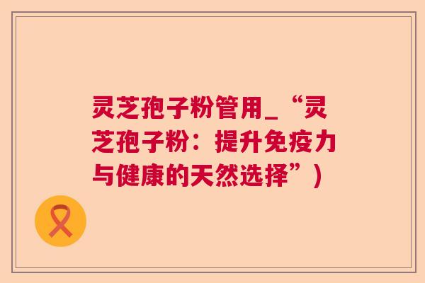 灵芝孢子粉管用_“灵芝孢子粉：提升免疫力与健康的天然选择”)