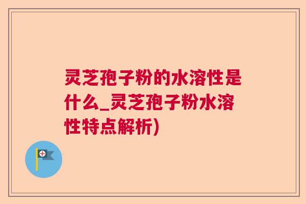 灵芝孢子粉的水溶性是什么_灵芝孢子粉水溶性特点解析)