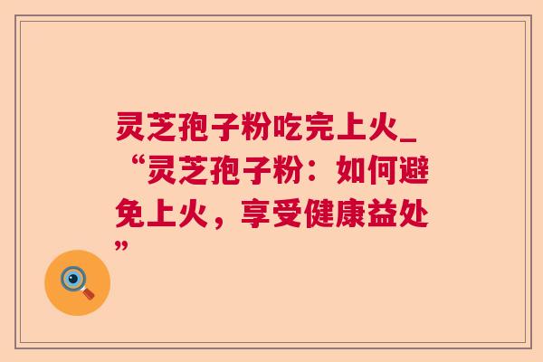 灵芝孢子粉吃完上火_“灵芝孢子粉:如何避免上火,享受健康益处” 灵芝孢子粉吃完上火_“灵芝孢子粉:如何避免上火,享受健康益处”