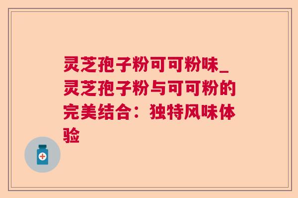 灵芝孢子粉可可粉味_灵芝孢子粉与可可粉的完美结合：独特风味体验