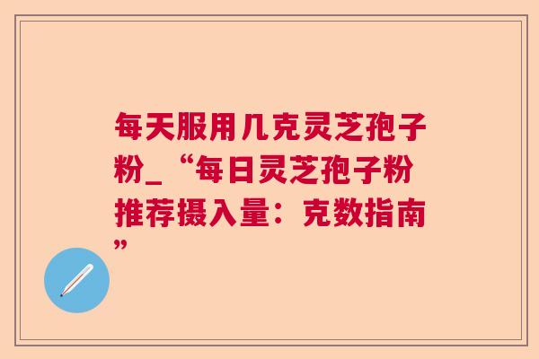 每天服用几克灵芝孢子粉_“每日灵芝孢子粉推荐摄入量：克数指南”