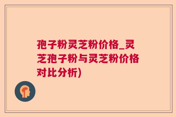 孢子粉灵芝粉价格_灵芝孢子粉与灵芝粉价格对比分析)