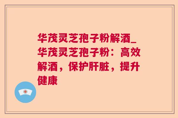 华茂灵芝孢子粉解酒_华茂灵芝孢子粉：高效解酒，保护肝脏，提升健康