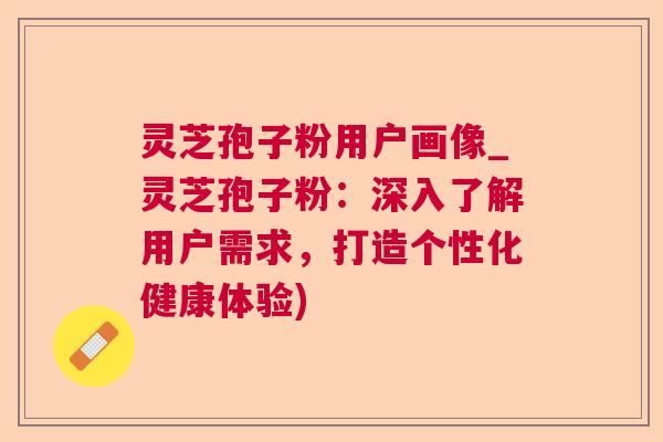 灵芝孢子粉用户画像_灵芝孢子粉：深入了解用户需求，打造个性化健康体验)
