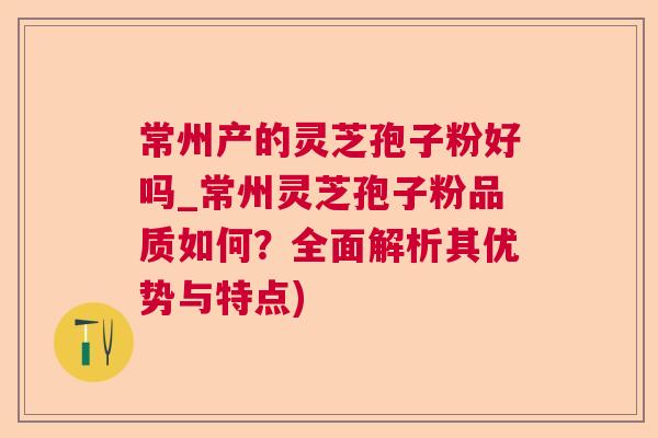 常州产的灵芝孢子粉好吗_常州灵芝孢子粉品质如何？全面解析其优势与特点)