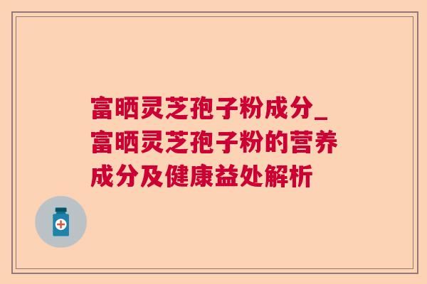 富晒灵芝孢子粉成分_富晒灵芝孢子粉的营养成分及健康益处解析