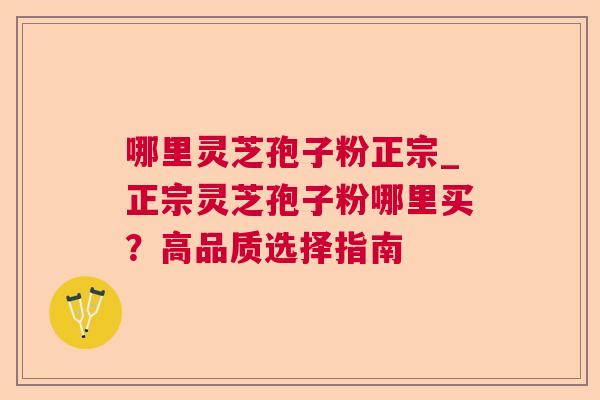哪里灵芝孢子粉正宗_正宗灵芝孢子粉哪里买?高品质选择指南 哪里灵芝孢子粉正宗_正宗灵芝孢子粉哪里买?高品质选择指南