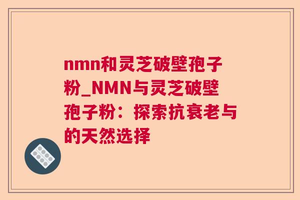 nmn和灵芝破壁孢子粉_NMN与灵芝破壁孢子粉：探索抗与的天然选择