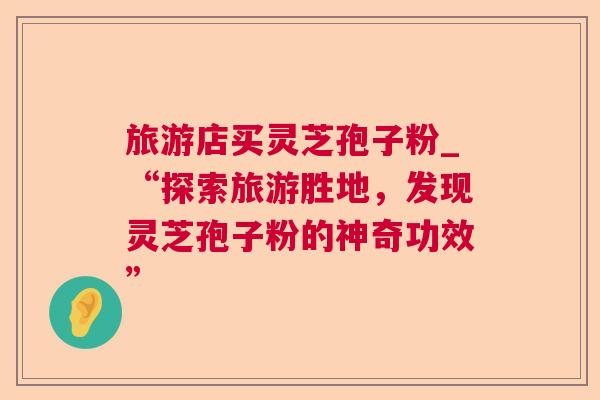 旅游店买灵芝孢子粉_“探索旅游胜地，发现灵芝孢子粉的神奇功效”