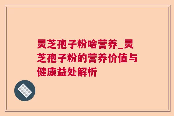 灵芝孢子粉啥营养_灵芝孢子粉的营养价值与健康益处解析