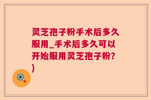 灵芝孢子粉手术后多久服用_手术后多久可以开始服用灵芝孢子粉？)