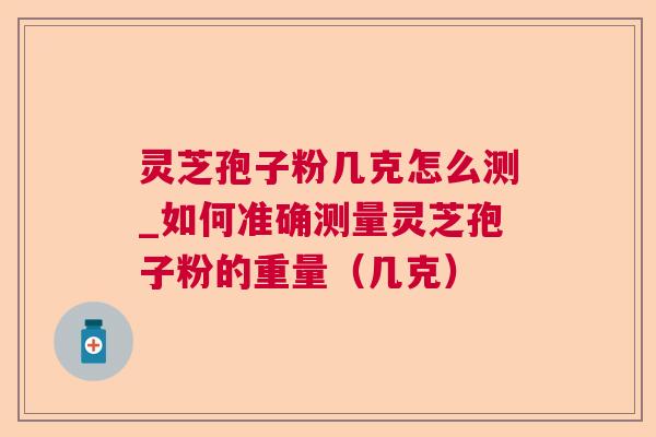 灵芝孢子粉几克怎么测_如何准确测量灵芝孢子粉的重量（几克）