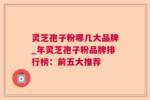 灵芝孢子粉哪几大品牌_年灵芝孢子粉品牌排行榜：前五大推荐