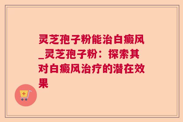 灵芝孢子粉能治白癜风_灵芝孢子粉：探索其对白癜风治疗的潜在效果
