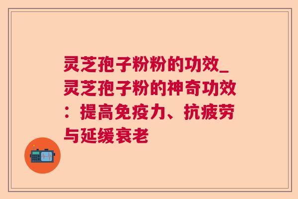 灵芝孢子粉粉的功效_灵芝孢子粉的神奇功效：提高免疫力、抗疲劳与延缓衰老