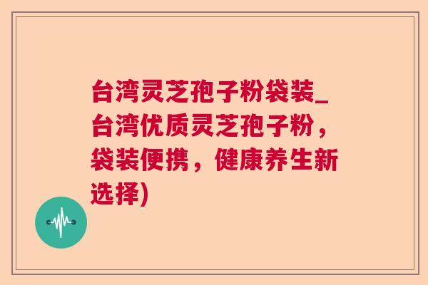 台湾灵芝孢子粉袋装_台湾优质灵芝孢子粉，袋装便携，健康养生新选择)