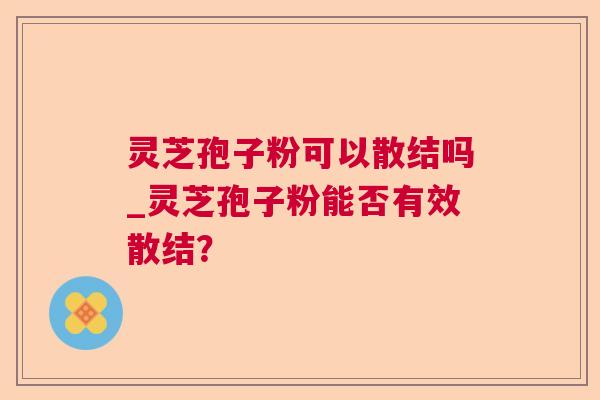 灵芝孢子粉可以散结吗_灵芝孢子粉能否有效散结？