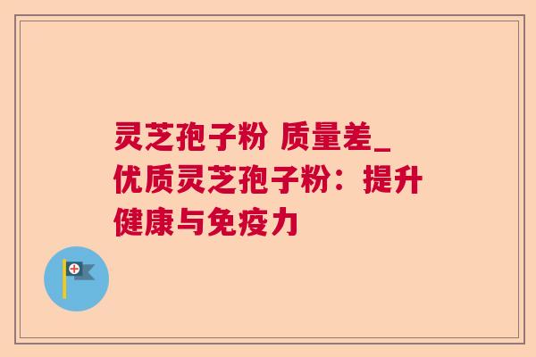 灵芝孢子粉 质量差_优质灵芝孢子粉:提升健康与免疫力 灵芝孢子粉 质量差_优质灵芝孢子粉:提升健康与免疫力