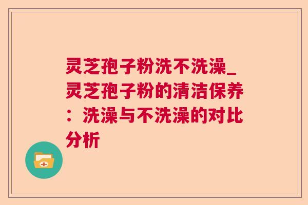 灵芝孢子粉洗不洗澡_灵芝孢子粉的清洁保养：洗澡与不洗澡的对比分析