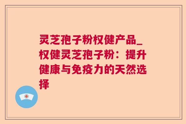 灵芝孢子粉权健产品_权健灵芝孢子粉：提升健康与免疫力的天然选择