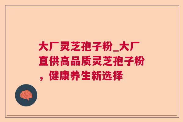 大厂灵芝孢子粉_大厂直供高品质灵芝孢子粉,健康养生新选择 大厂灵芝孢子粉_大厂直供高品质灵芝孢子粉,健康养生新选择