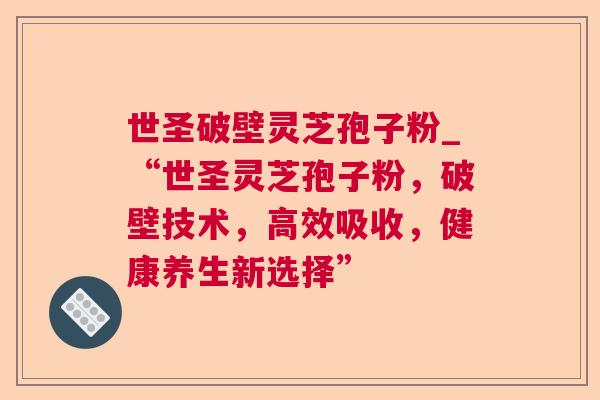 世圣破壁灵芝孢子粉_“世圣灵芝孢子粉,破壁技术,高效吸收,健康养生新选择” 世圣破壁灵芝孢子粉_“世圣灵芝孢子粉,破壁技术,高效吸收,健康养生新选择”