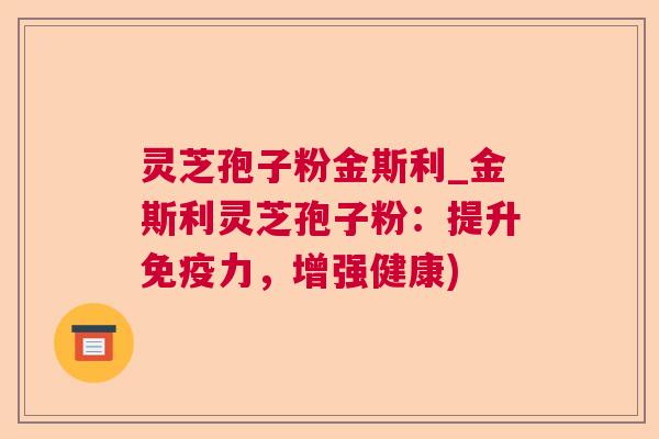 灵芝孢子粉金斯利_金斯利灵芝孢子粉：提升免疫力，增强健康)