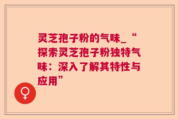 灵芝孢子粉的气味_“探索灵芝孢子粉独特气味：深入了解其特性与应用”