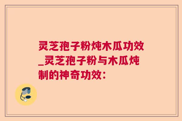 灵芝孢子粉炖木瓜功效_灵芝孢子粉与木瓜炖制的神奇功效：