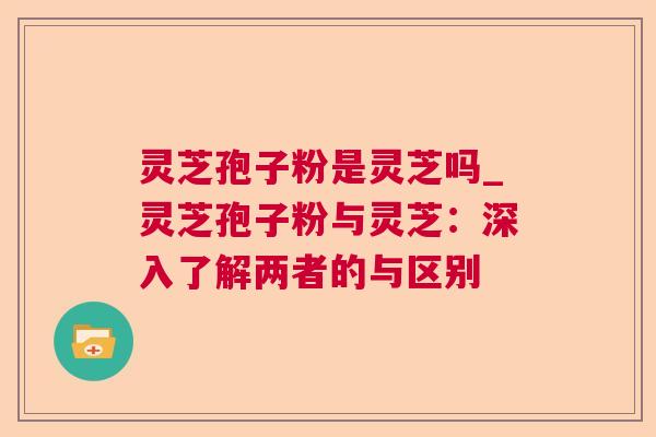 灵芝孢子粉是灵芝吗_灵芝孢子粉与灵芝：深入了解两者的与区别