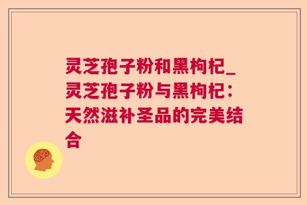 灵芝孢子粉和黑枸杞_灵芝孢子粉与黑枸杞:天然滋补圣品的完美结合 灵芝孢子粉和黑枸杞_灵芝孢子粉与黑枸杞:天然滋补圣品的完美结合