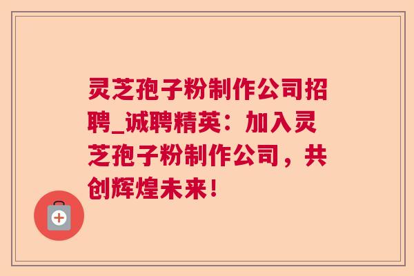灵芝孢子粉制作公司招聘_诚聘精英:加入灵芝孢子粉制作公司,共创辉煌未来! 灵芝孢子粉制作公司招聘_诚聘精英:加入灵芝孢子粉制作公司,共创辉煌未来!