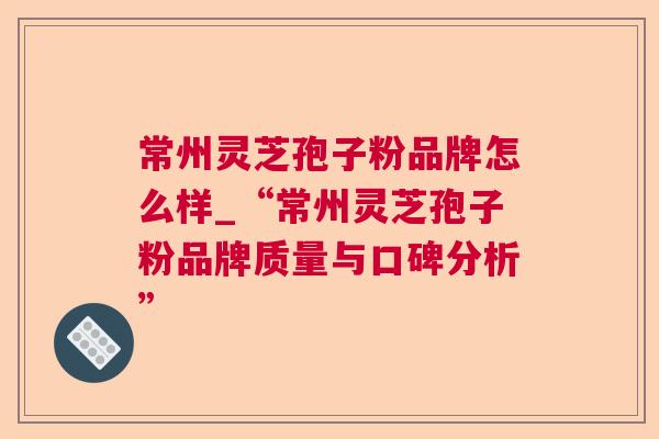 常州灵芝孢子粉品牌怎么样_“常州灵芝孢子粉品牌质量与口碑分析”