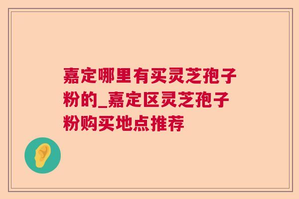嘉定哪里有买灵芝孢子粉的_嘉定区灵芝孢子粉购买地点推荐