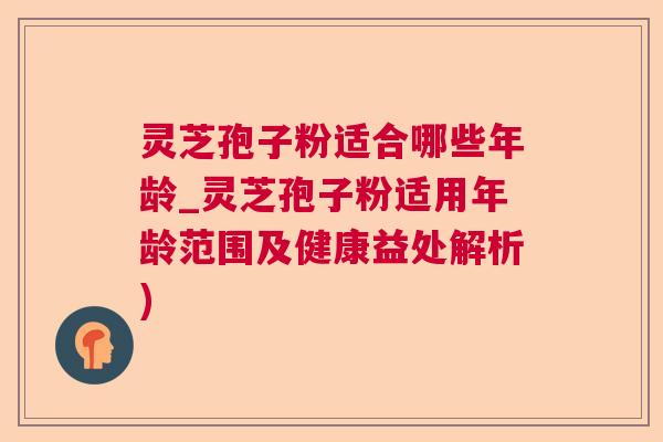 灵芝孢子粉适合哪些年龄_灵芝孢子粉适用年龄范围及健康益处解析)