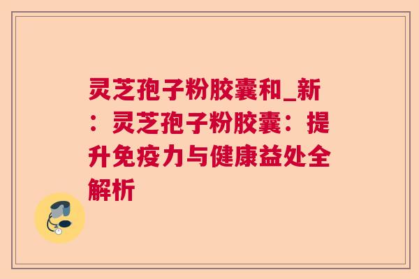 灵芝孢子粉胶囊和_新：灵芝孢子粉胶囊：提升免疫力与健康益处全解析
