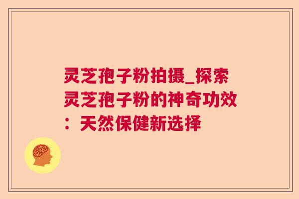 灵芝孢子粉拍摄_探索灵芝孢子粉的神奇功效：天然保健新选择
