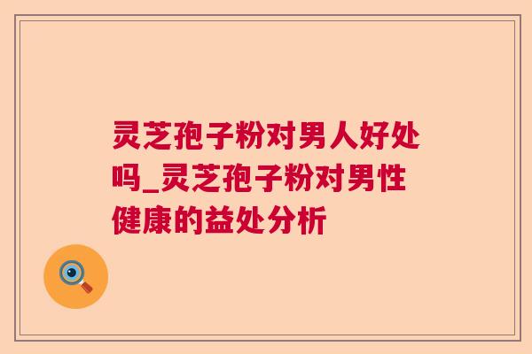 灵芝孢子粉对男人好处吗_灵芝孢子粉对男性健康的益处分析