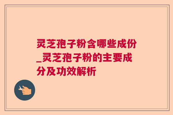 灵芝孢子粉含哪些成份_灵芝孢子粉的主要成分及功效解析