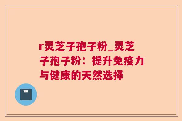 r灵芝子孢子粉_灵芝子孢子粉：提升免疫力与健康的天然选择