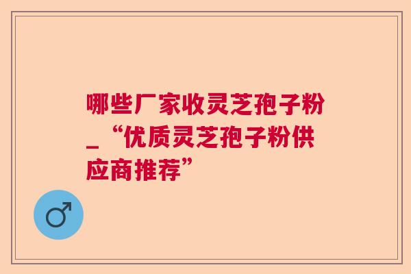 哪些厂家收灵芝孢子粉_“优质灵芝孢子粉供应商推荐”