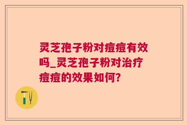 灵芝孢子粉对痘痘有效吗_灵芝孢子粉对痘痘的效果如何？