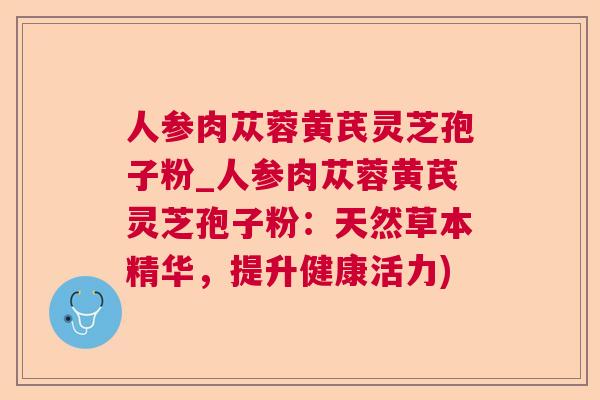 人参肉苁蓉黄芪灵芝孢子粉_人参肉苁蓉黄芪灵芝孢子粉：天然草本精华，提升健康活力)