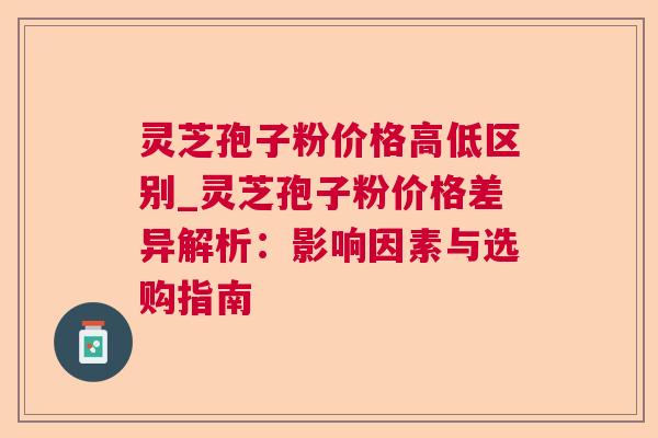 灵芝孢子粉价格高低区别_灵芝孢子粉价格差异解析：影响因素与选购指南