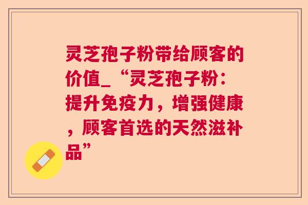 灵芝孢子粉带给顾客的价值_“灵芝孢子粉：提升免疫力，增强健康，顾客首选的天然滋补品”